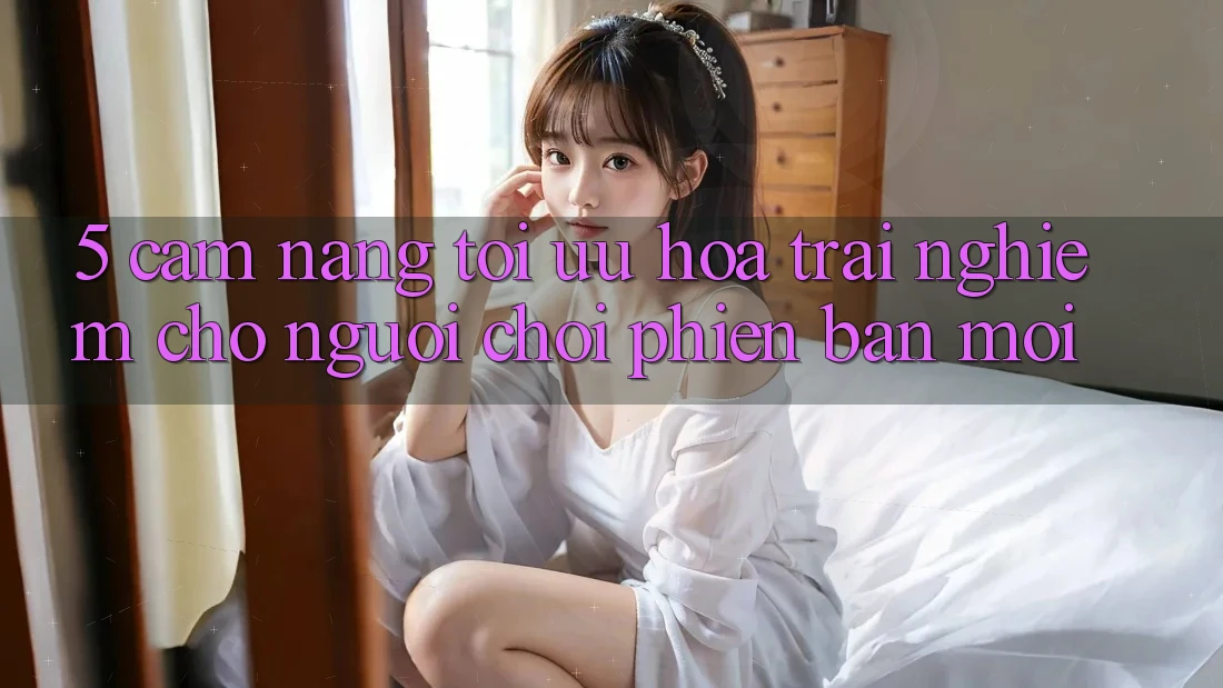 5. Cẩm nang Tối Ưu Hóa Trải Nghiệm Cho Người chơi Phiên bản mới 5. Cẩm nang Tối Ưu Hóa Trải Nghiệm Cho Người chơi Phiên bản mới