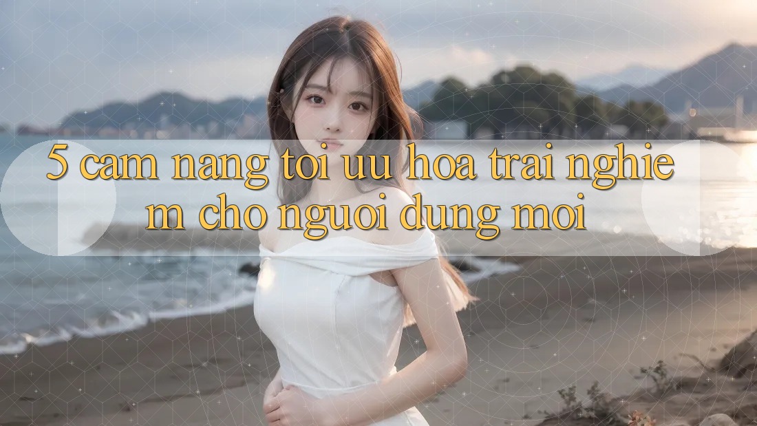 5. Cẩm nang Tối Ưu Hóa Trải Nghiệm Cho Người dùng Mới