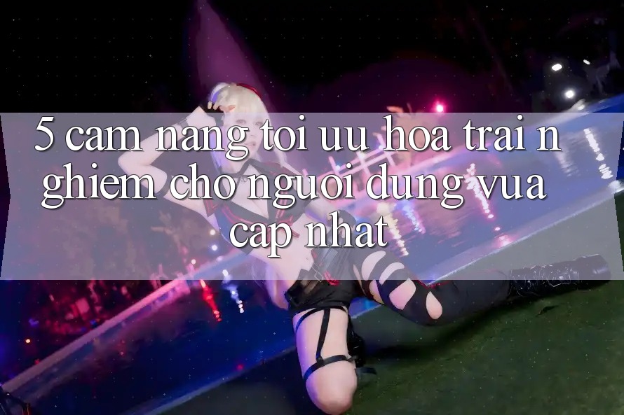 5. Cẩm nang Tối Ưu Hóa Trải Nghiệm Cho Người dùng Vừa cập nhật