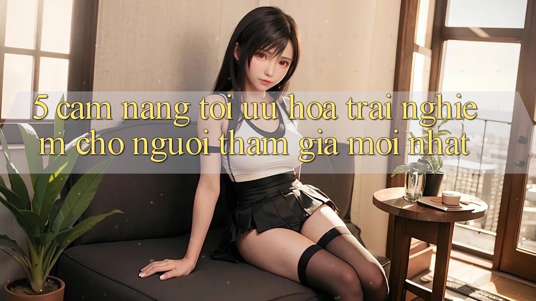 5. Cẩm nang Tối Ưu Hóa Trải nghiệm Cho Người tham gia Mới nhất