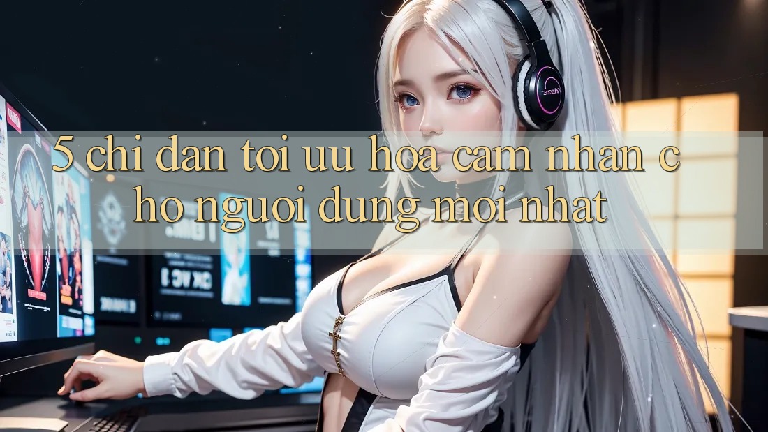 5. Chỉ dẫn Tối Ưu Hóa Cảm nhận Cho Người dùng Mới nhất