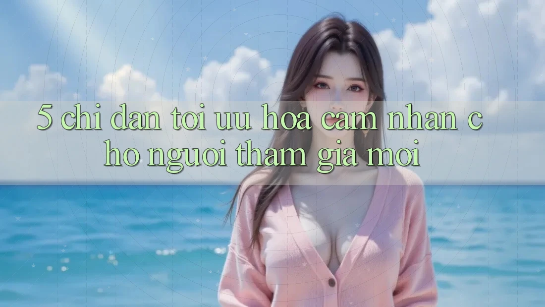 5. Chỉ dẫn Tối Ưu Hóa Cảm nhận Cho Người tham gia Mới
