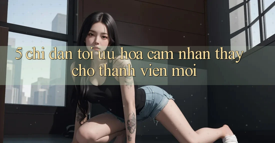 5. Chỉ dẫn Tối Ưu Hóa Cảm nhận thấy Cho Thành Viên Mới