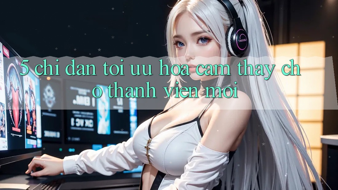 5. Chỉ dẫn Tối Ưu Hóa Cảm thấy Cho Thành viên Mới