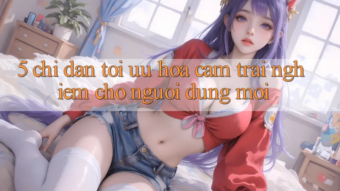 5. Chỉ dẫn Tối Ưu Hóa Cảm trải nghiệm Cho Người dùng Mới