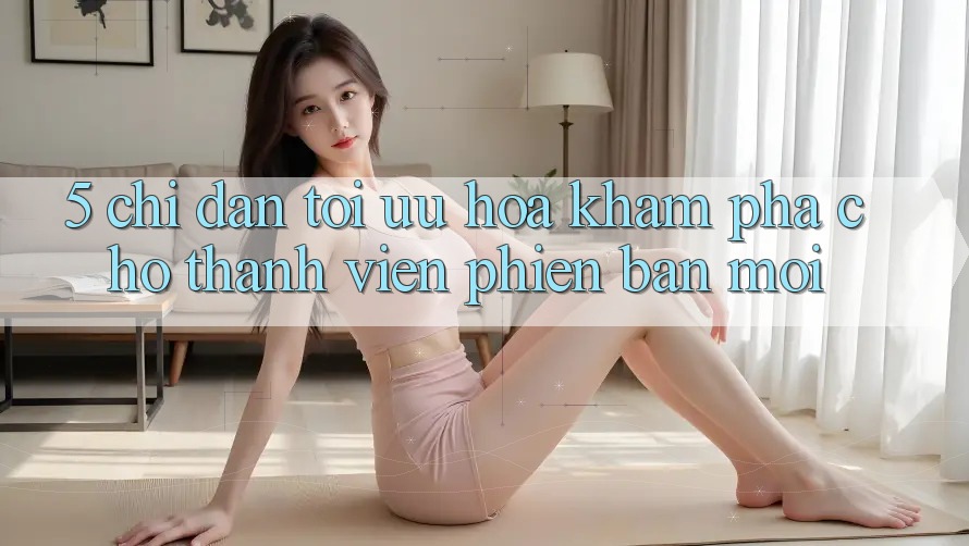 5. Chỉ dẫn Tối Ưu Hóa Khám phá Cho Thành Viên Phiên bản mới