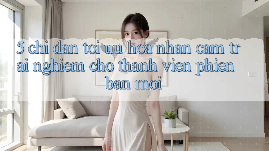 5. Chỉ dẫn Tối Ưu Hóa Nhận cảm trải nghiệm Cho Thành Viên Phiên bản mới
