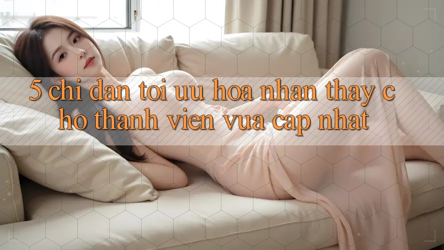 5. Chỉ dẫn Tối Ưu Hóa Nhận thấy Cho Thành Viên Vừa cập nhật 5. Chỉ dẫn Tối Ưu Hóa Nhận thấy Cho Thành Viên Vừa cập nhật