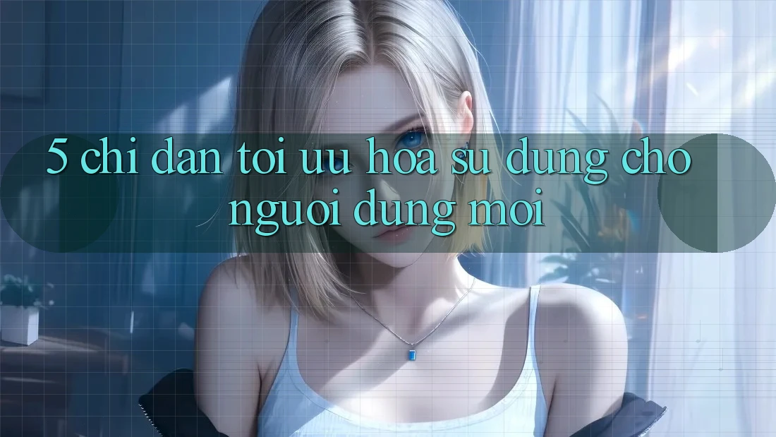 5. Chỉ dẫn Tối Ưu Hóa Sử dụng Cho Người dùng Mới