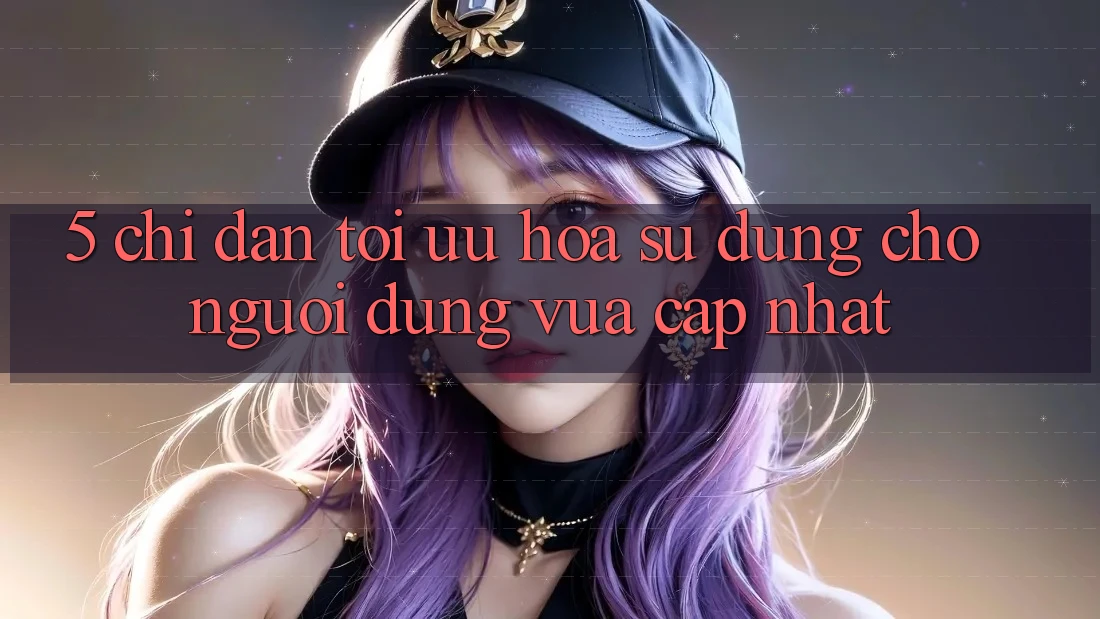 5. Chỉ dẫn Tối Ưu Hóa Sử dụng Cho Người dùng Vừa cập nhật