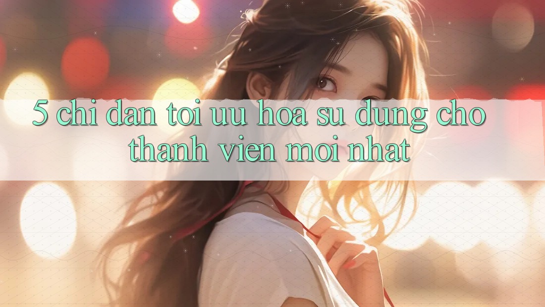 5. Chỉ dẫn Tối Ưu Hóa Sử dụng Cho Thành Viên Mới nhất