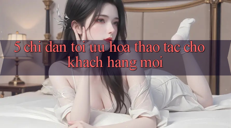 5. Chỉ dẫn Tối Ưu Hóa Thao tác Cho Khách hàng Mới