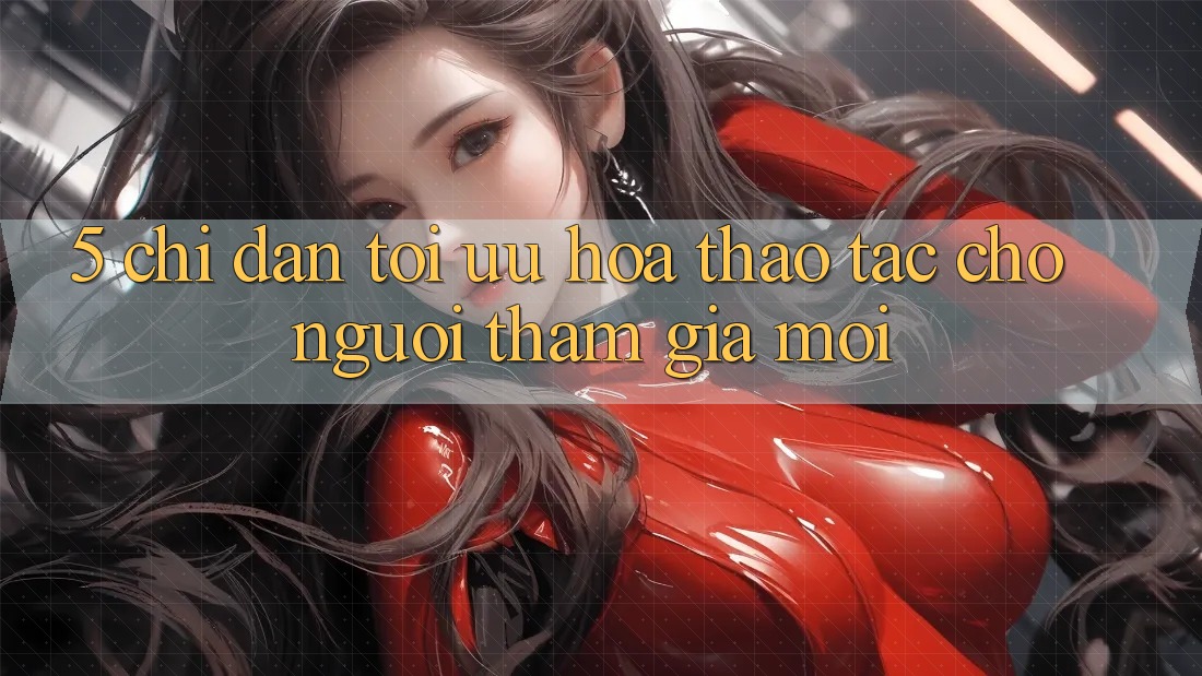 5. Chỉ dẫn Tối Ưu Hóa Thao tác Cho Người tham gia Mới