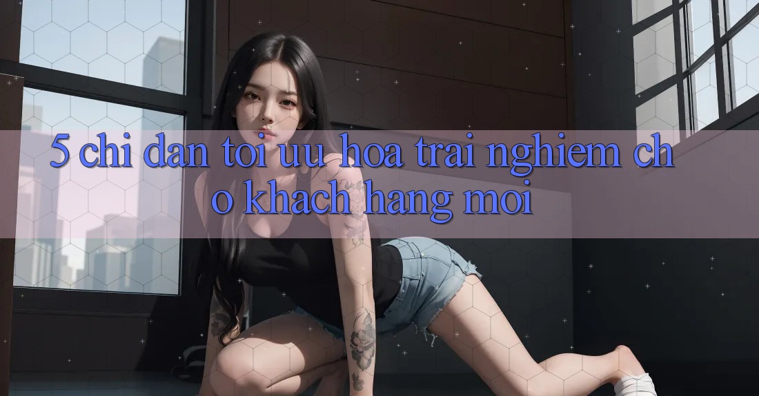 5. Chỉ dẫn Tối Ưu Hóa Trải Nghiệm Cho Khách hàng Mới