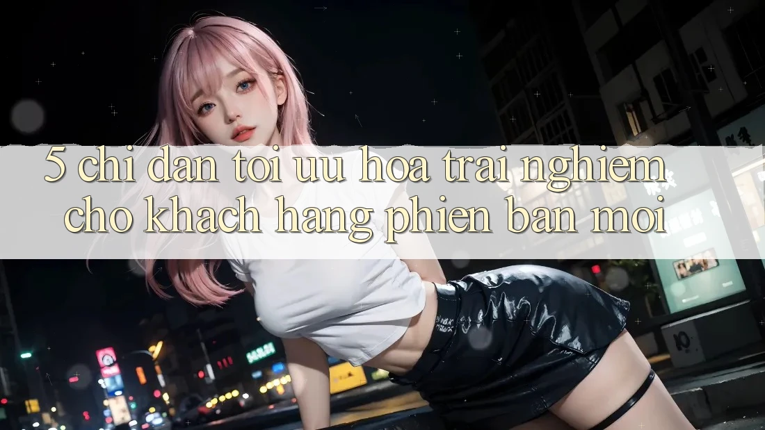 5. Chỉ dẫn Tối Ưu Hóa Trải Nghiệm Cho Khách hàng Phiên bản mới