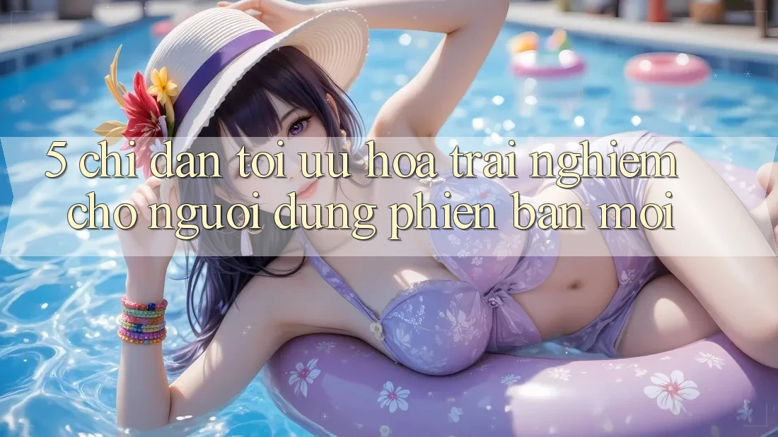 5. Chỉ dẫn Tối Ưu Hóa Trải Nghiệm Cho Người dùng Phiên bản mới