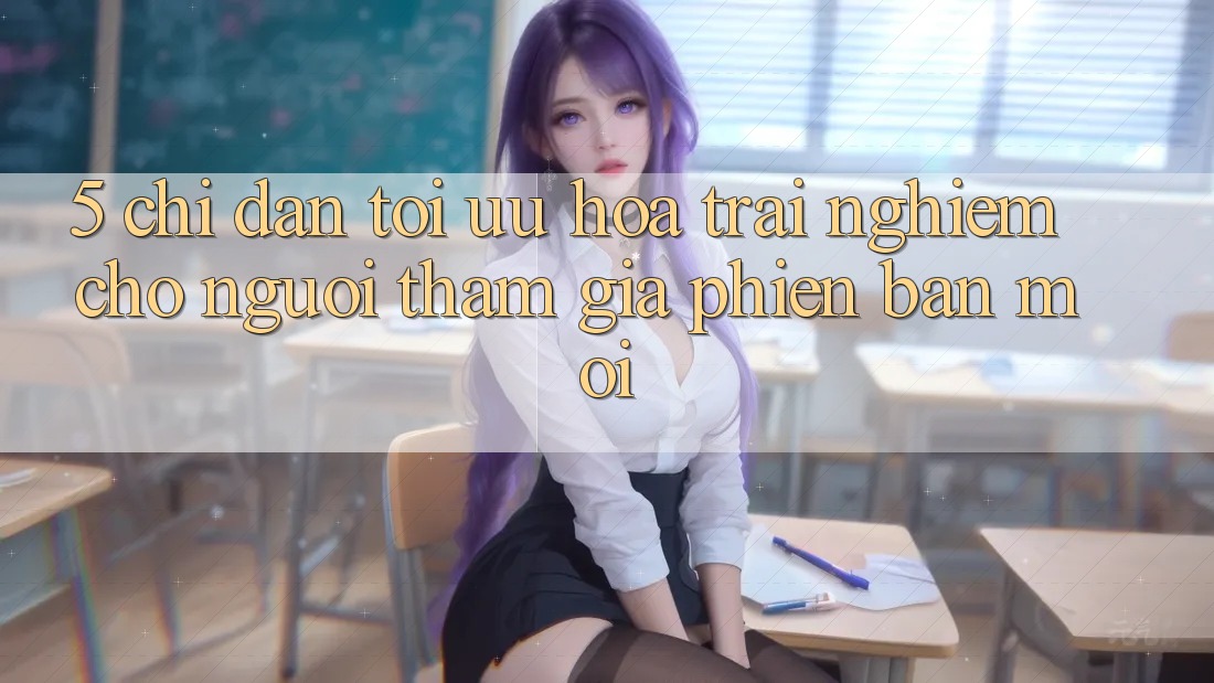 5. Chỉ dẫn Tối Ưu Hóa Trải nghiệm Cho Người tham gia Phiên bản mới