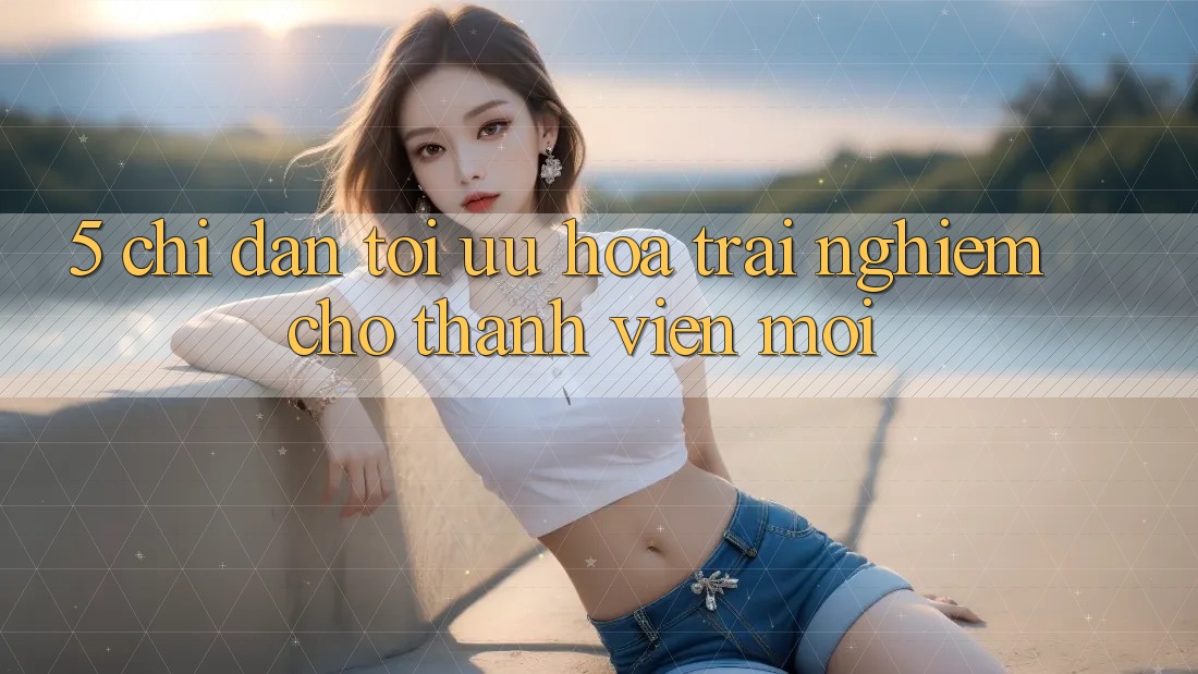 5. Chỉ dẫn Tối Ưu Hóa Trải nghiệm Cho Thành Viên Mới