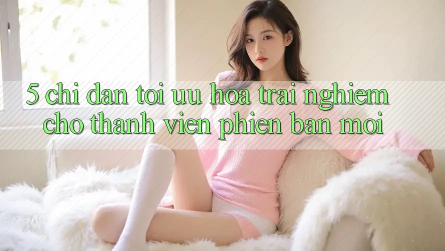 5. Chỉ dẫn Tối Ưu Hóa Trải Nghiệm Cho Thành Viên Phiên bản mới