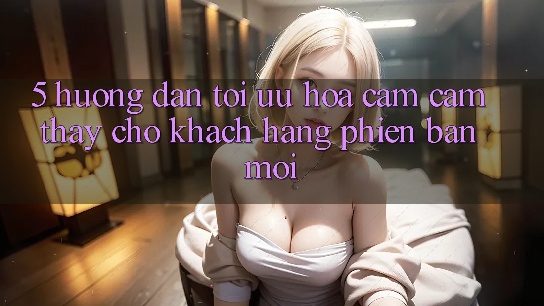 5. Hướng Dẫn Tối Ưu Hóa Cảm cảm thấy Cho Khách hàng Phiên bản mới