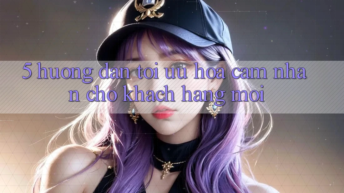 5. Hướng Dẫn Tối Ưu Hóa Cảm nhận Cho Khách hàng Mới