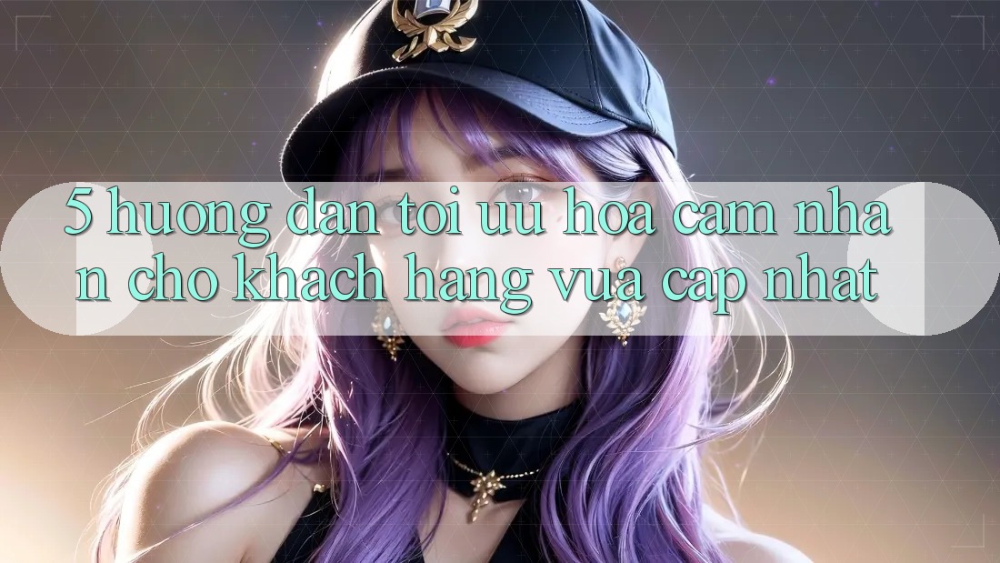 5. Hướng Dẫn Tối Ưu Hóa Cảm nhận Cho Khách hàng Vừa cập nhật