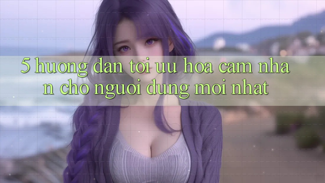 5. Hướng Dẫn Tối Ưu Hóa Cảm nhận Cho Người dùng Mới nhất 5. Hướng Dẫn Tối Ưu Hóa Cảm nhận Cho Người dùng Mới nhất