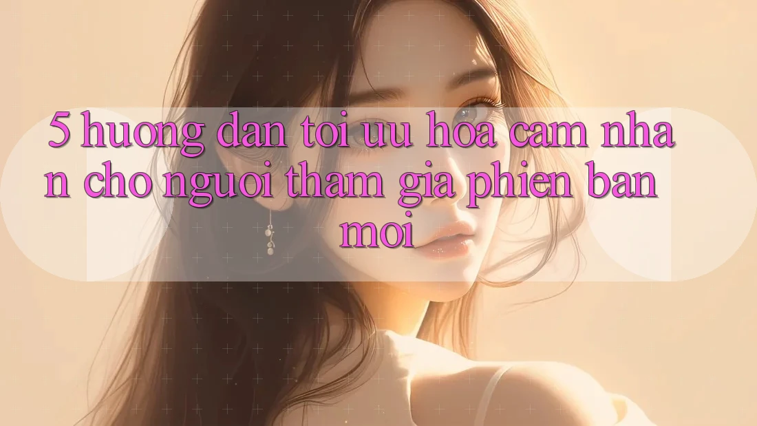 5. Hướng Dẫn Tối Ưu Hóa Cảm nhận Cho Người tham gia Phiên bản mới