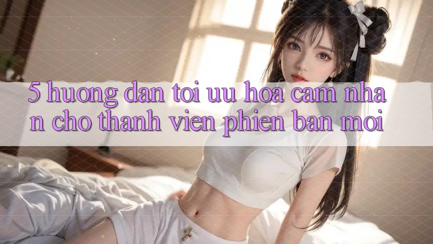 5. Hướng Dẫn Tối Ưu Hóa Cảm nhận Cho Thành Viên Phiên bản mới