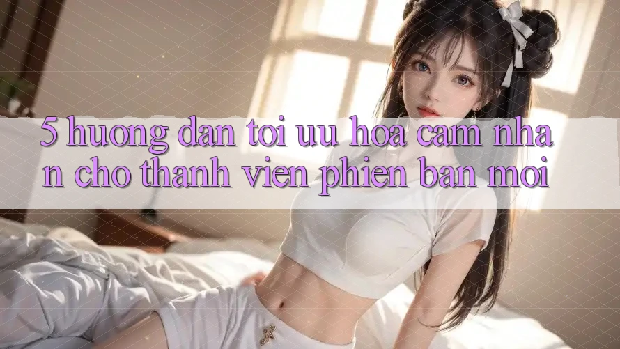 5. Hướng Dẫn Tối Ưu Hóa Cảm nhận Cho Thành Viên Phiên bản mới