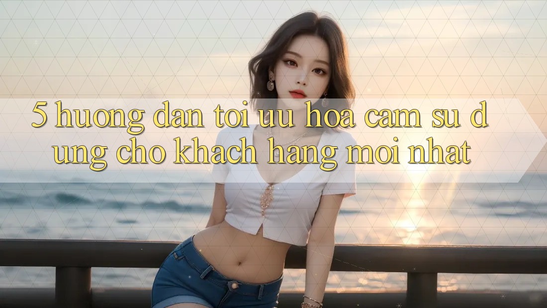 5. Hướng dẫn Tối Ưu Hóa Cảm sử dụng Cho Khách hàng Mới nhất