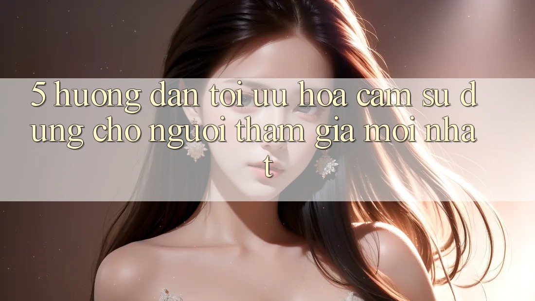 5. Hướng dẫn Tối Ưu Hóa Cảm sử dụng Cho Người tham gia Mới nhất