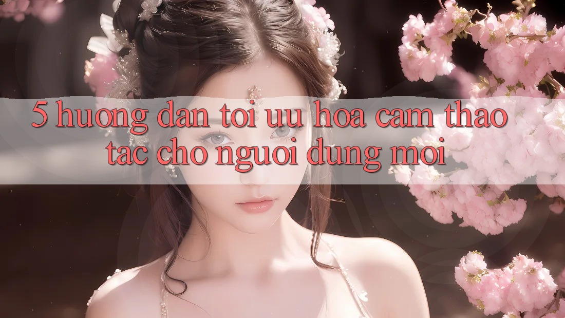 5. Hướng Dẫn Tối Ưu Hóa Cảm thao tác Cho Người dùng Mới 5. Hướng Dẫn Tối Ưu Hóa Cảm thao tác Cho Người dùng Mới