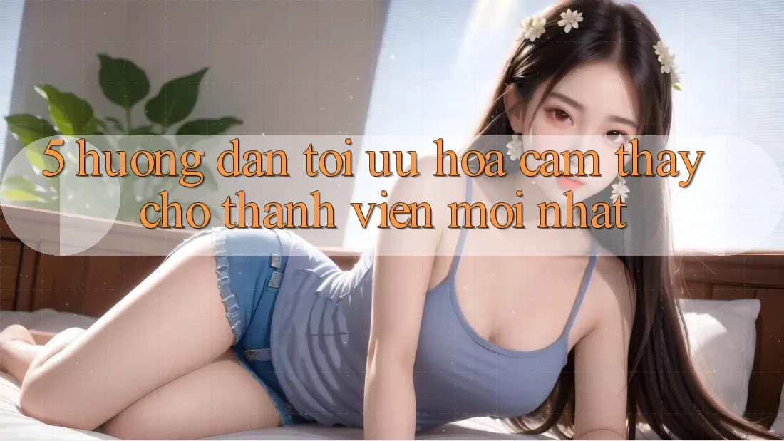 5. Hướng dẫn Tối Ưu Hóa Cảm thấy Cho Thành Viên Mới nhất
