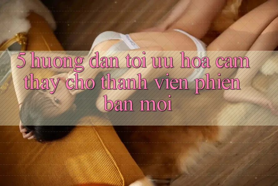 5. Hướng Dẫn Tối Ưu Hóa Cảm thấy Cho Thành Viên Phiên bản mới