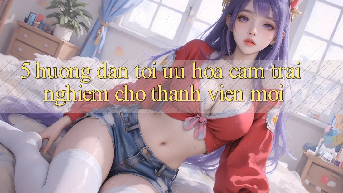 5. Hướng Dẫn Tối Ưu Hóa Cảm trải nghiệm Cho Thành Viên Mới