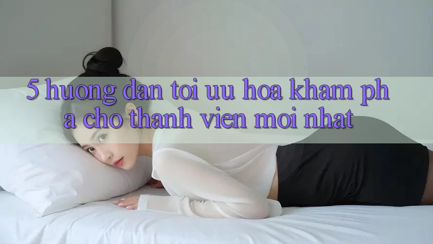 5. Hướng Dẫn Tối Ưu Hóa Khám phá Cho Thành Viên Mới nhất