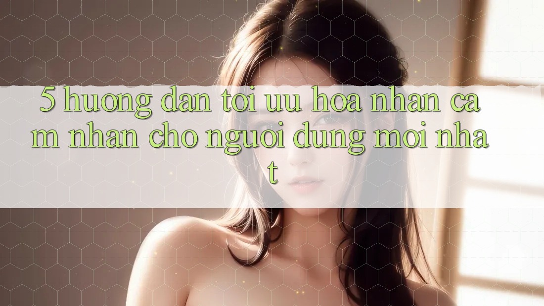5. Hướng Dẫn Tối Ưu Hóa Nhận cảm nhận Cho Người dùng Mới nhất