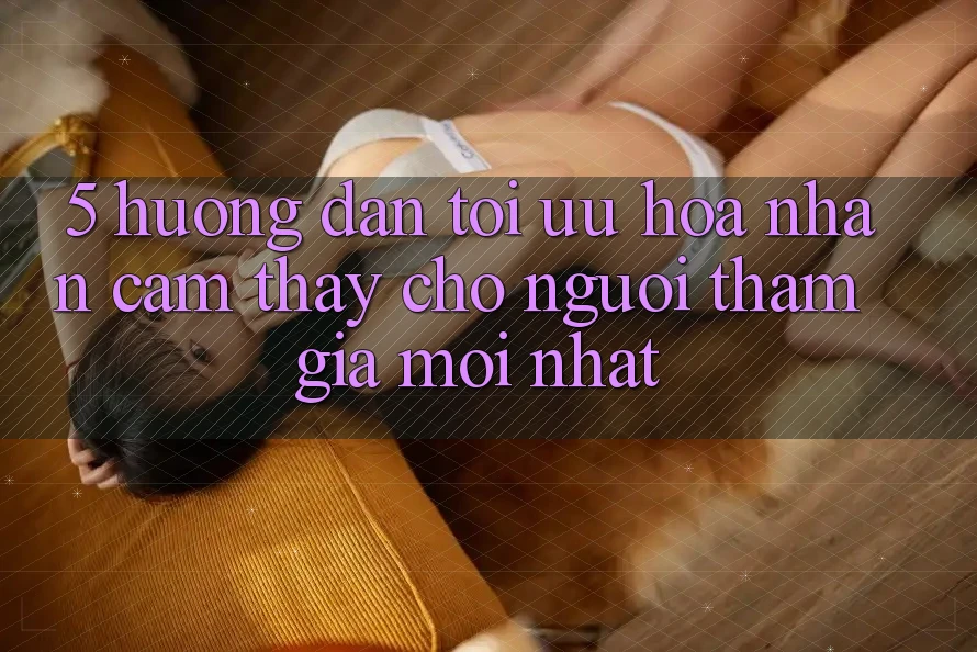 5. Hướng dẫn Tối Ưu Hóa Nhận cảm thấy Cho Người tham gia Mới nhất