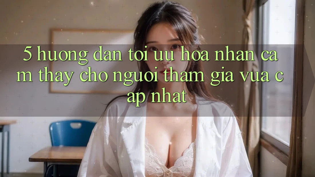 5. Hướng Dẫn Tối Ưu Hóa Nhận cảm thấy Cho Người tham gia Vừa cập nhật