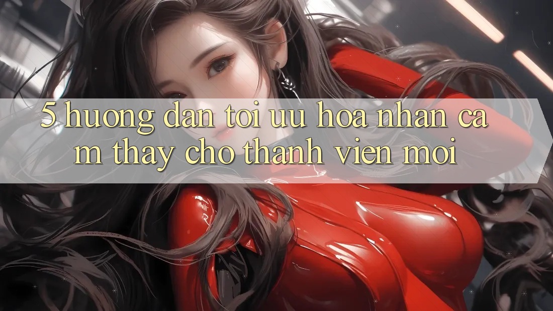 5. Hướng dẫn Tối Ưu Hóa Nhận cảm thấy Cho Thành Viên Mới
