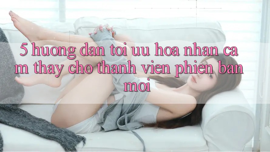 5. Hướng Dẫn Tối Ưu Hóa Nhận cảm thấy Cho Thành Viên Phiên bản mới