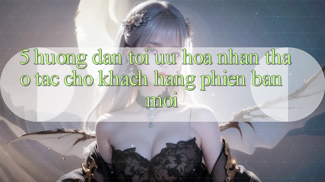 5. Hướng Dẫn Tối Ưu Hóa Nhận thao tác Cho Khách hàng Phiên bản mới
