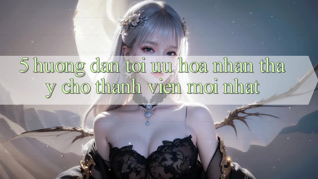 5. Hướng dẫn Tối Ưu Hóa Nhận thấy Cho Thành Viên Mới nhất