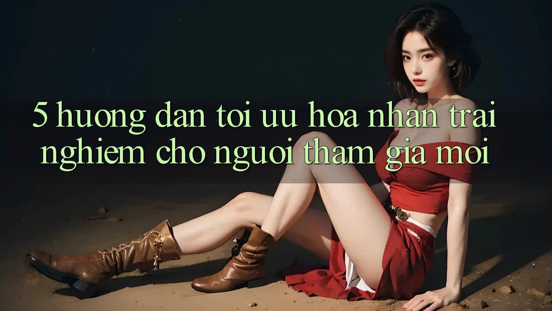 5. Hướng Dẫn Tối Ưu Hóa Nhận trải nghiệm Cho Người tham gia Mới 5. Hướng Dẫn Tối Ưu Hóa Nhận trải nghiệm Cho Người tham gia Mới