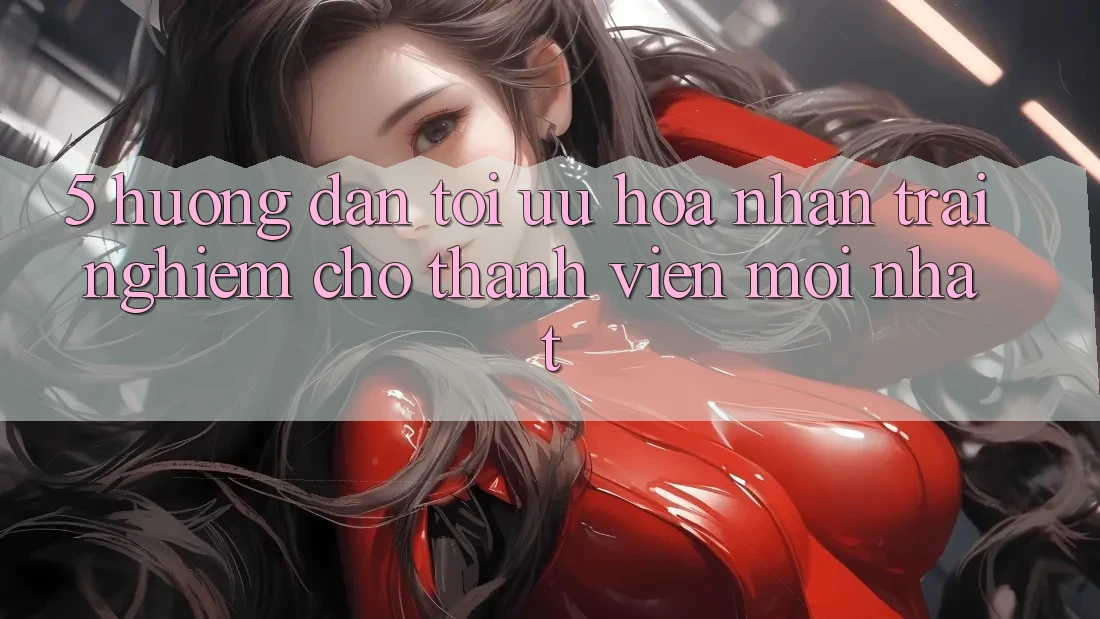 5. Hướng Dẫn Tối Ưu Hóa Nhận trải nghiệm Cho Thành Viên Mới nhất