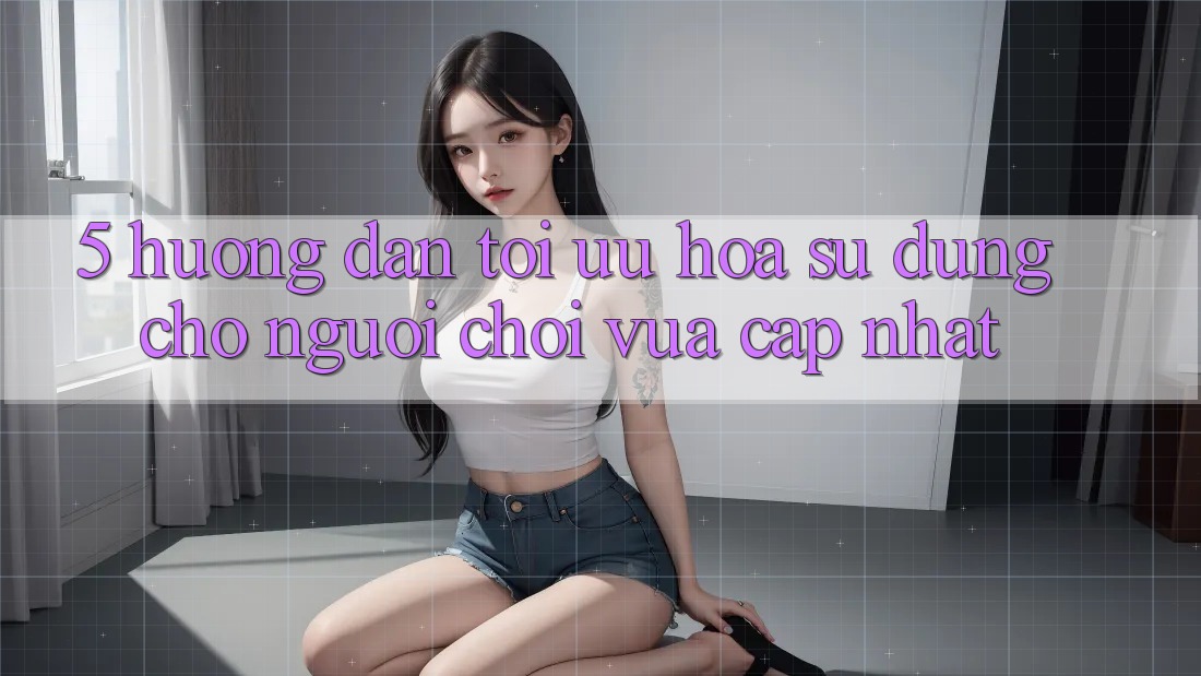 5. Hướng Dẫn Tối Ưu Hóa Sử dụng Cho Người chơi Vừa cập nhật