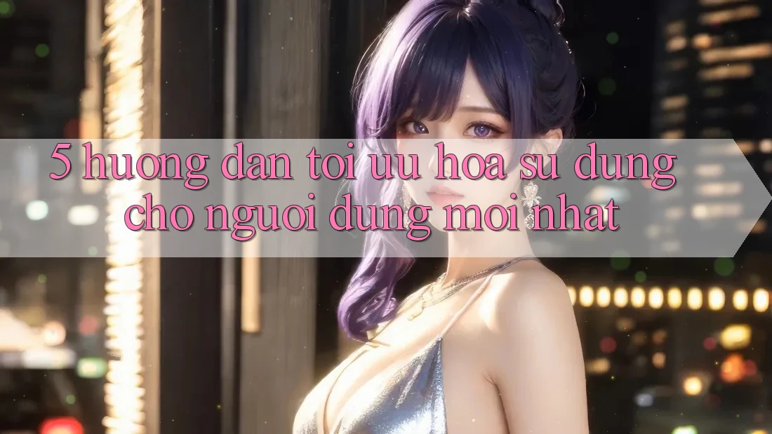 5. Hướng Dẫn Tối Ưu Hóa Sử dụng Cho Người dùng Mới nhất