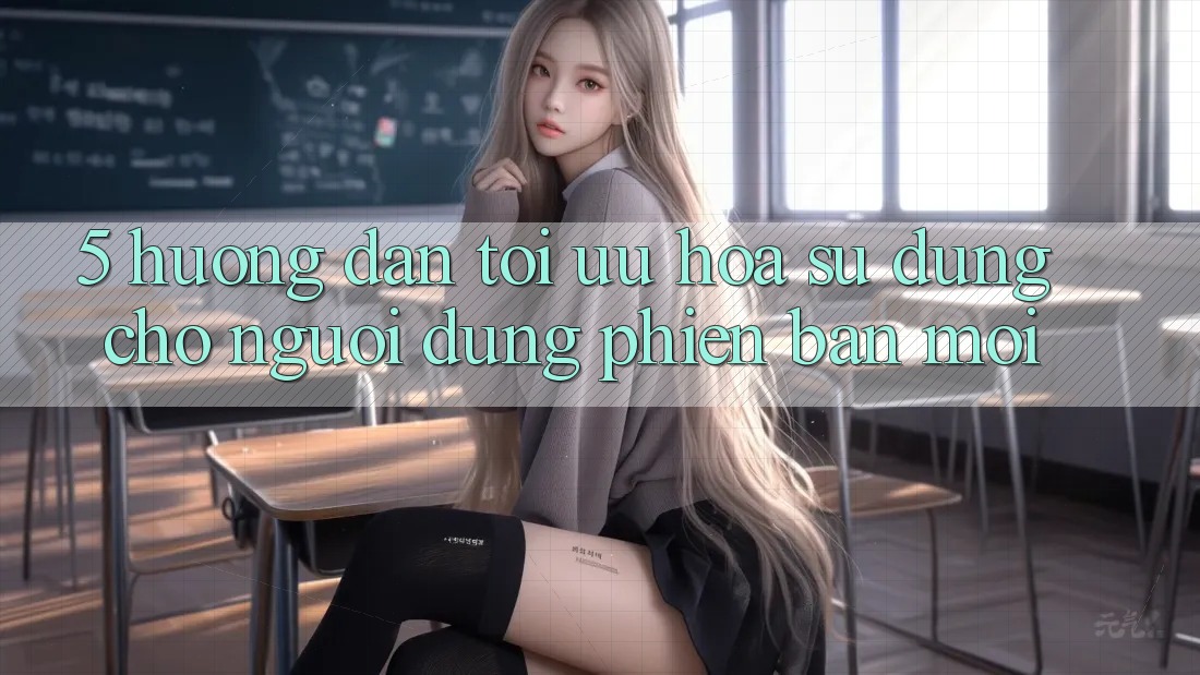5. Hướng Dẫn Tối Ưu Hóa Sử dụng Cho Người dùng Phiên bản mới