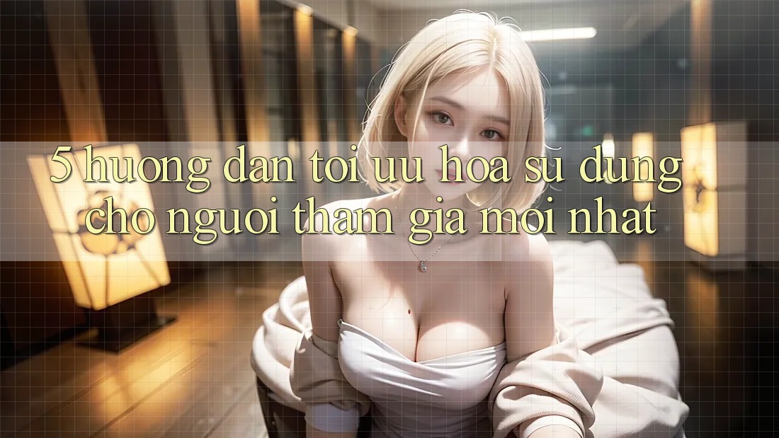 5. Hướng Dẫn Tối Ưu Hóa Sử dụng Cho Người tham gia Mới nhất